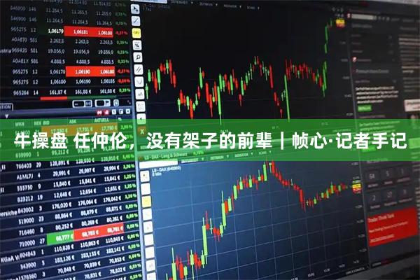 牛操盘 任仲伦，没有架子的前辈｜帧心·记者手记