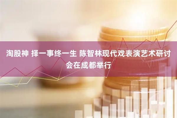 淘股神 择一事终一生 陈智林现代戏表演艺术研讨会在成都举行