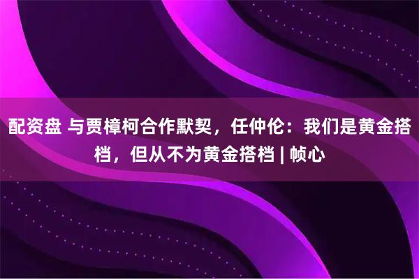 配资盘 与贾樟柯合作默契，任仲伦：我们是黄金搭档，但从不为黄金搭档 | 帧心