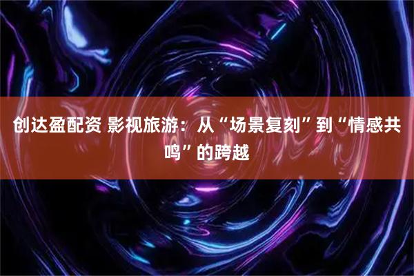 创达盈配资 影视旅游：从“场景复刻”到“情感共鸣”的跨越