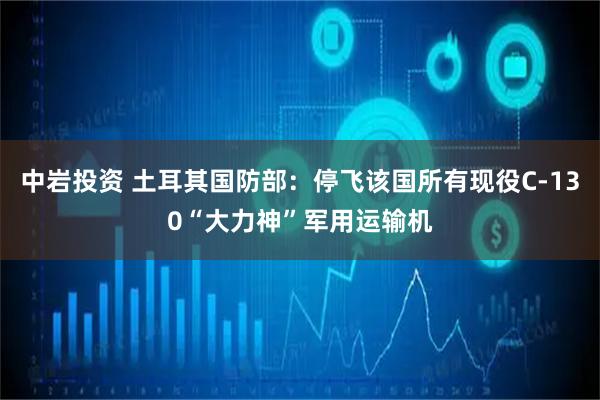 中岩投资 土耳其国防部：停飞该国所有现役C-130“大力神”军用运输机