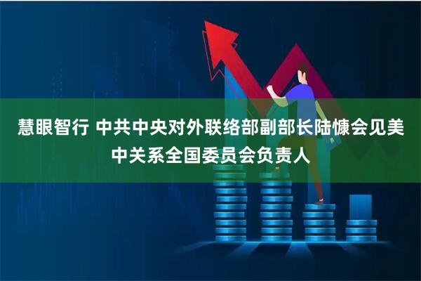 慧眼智行 中共中央对外联络部副部长陆慷会见美中关系全国委员会负责人