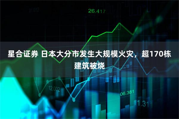 星合证券 日本大分市发生大规模火灾，超170栋建筑被烧