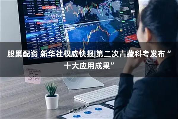 股巢配资 新华社权威快报|第二次青藏科考发布“十大应用成果”