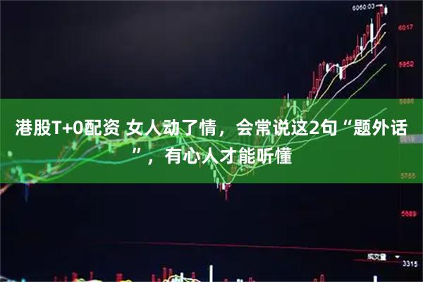 港股T+0配资 女人动了情，会常说这2句“题外话”，有心人才能听懂