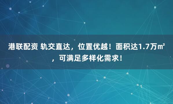 港联配资 轨交直达，位置优越！面积达1.7万㎡，可满足多样化需求！
