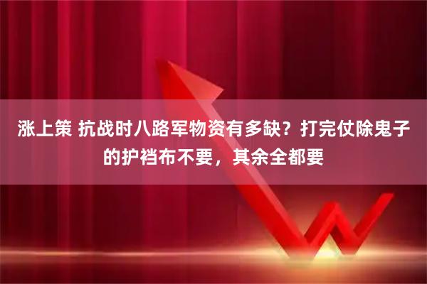 涨上策 抗战时八路军物资有多缺？打完仗除鬼子的护裆布不要，其余全都要