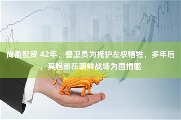 尚盈配资 42年，警卫员为掩护左权牺牲，多年后，其胞弟在朝鲜战场为国捐躯