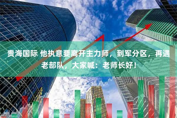 贵海国际 他执意要离开主力师，到军分区，再遇老部队，大家喊：老师长好！