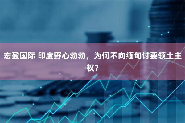 宏盈国际 印度野心勃勃，为何不向缅甸讨要领土主权？