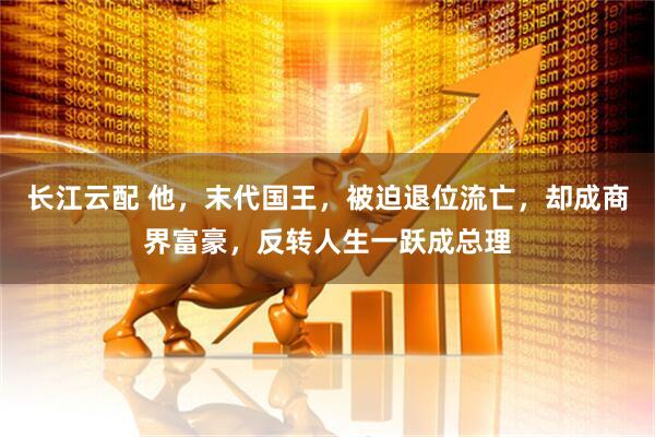 长江云配 他，末代国王，被迫退位流亡，却成商界富豪，反转人生一跃成总理