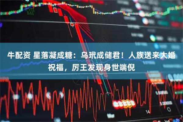 牛配资 星落凝成糖：乌玳成储君！人族送来大婚祝福，厉王发现身世端倪