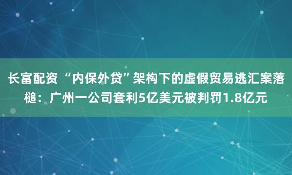 长富配资 “内保外贷”架构下的虚假贸易逃汇案落槌：广州一公司套利5亿美元被判罚1.8亿元
