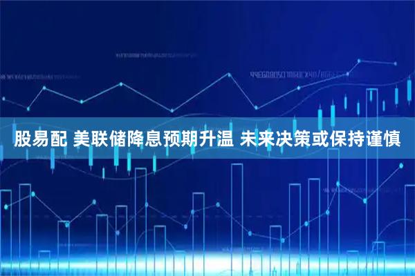 股易配 美联储降息预期升温 未来决策或保持谨慎