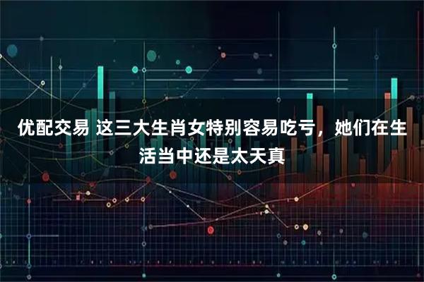 优配交易 这三大生肖女特别容易吃亏，她们在生活当中还是太天真