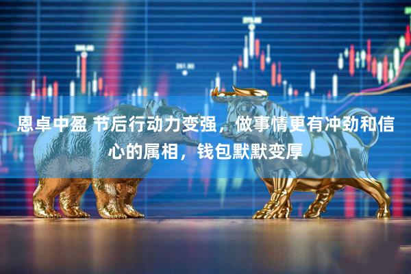 恩卓中盈 节后行动力变强，做事情更有冲劲和信心的属相，钱包默默变厚