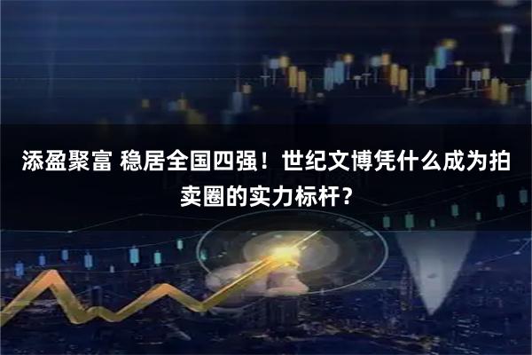添盈聚富 稳居全国四强！世纪文博凭什么成为拍卖圈的实力标杆？