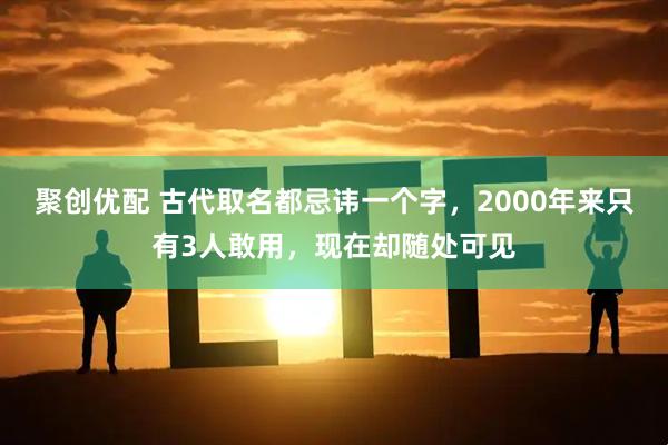 聚创优配 古代取名都忌讳一个字，2000年来只有3人敢用，现在却随处可见
