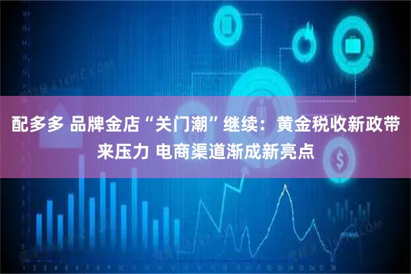 配多多 品牌金店“关门潮”继续：黄金税收新政带来压力 电商渠道渐成新亮点