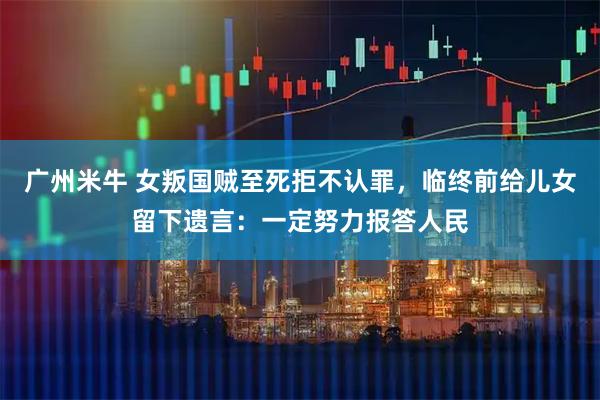 广州米牛 女叛国贼至死拒不认罪，临终前给儿女留下遗言：一定努力报答人民