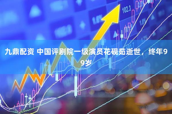 九鼎配资 中国评剧院一级演员花砚茹逝世，终年99岁