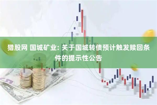猎股网 国城矿业: 关于国城转债预计触发赎回条件的提示性公告
