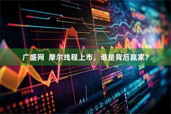 广盛网  摩尔线程上市，谁是背后赢家？