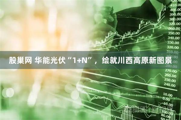 股巢网 华能光伏“1+N”，绘就川西高原新图景