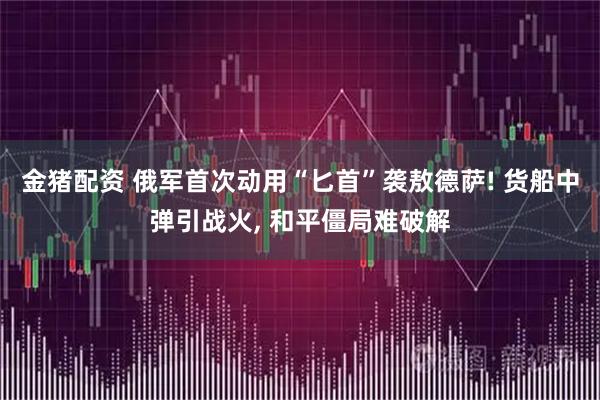 金猪配资 俄军首次动用“匕首”袭敖德萨! 货船中弹引战火, 和平僵局难破解