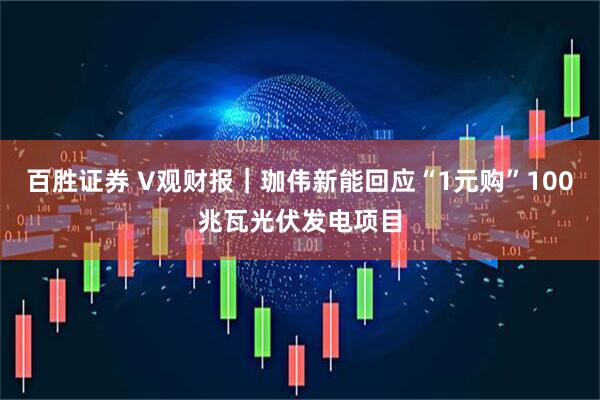 百胜证券 V观财报｜珈伟新能回应“1元购”100兆瓦光伏发电项目