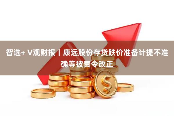 智选+ V观财报｜康远股份存货跌价准备计提不准确等被责令改正