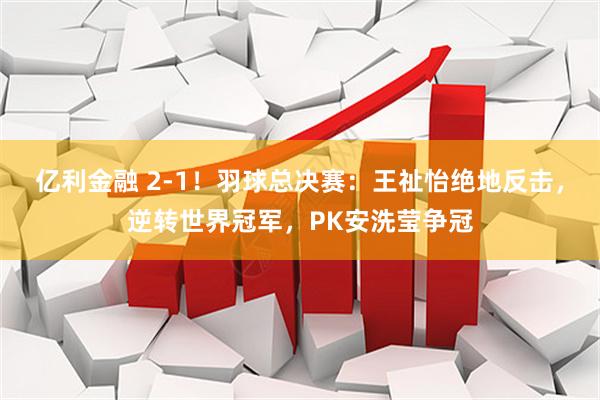 亿利金融 2-1！羽球总决赛：王祉怡绝地反击，逆转世界冠军，PK安洗莹争冠