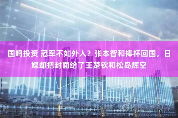 国鸣投资 冠军不如外人？张本智和捧杯回国，日媒却把封面给了王楚钦和松岛辉空