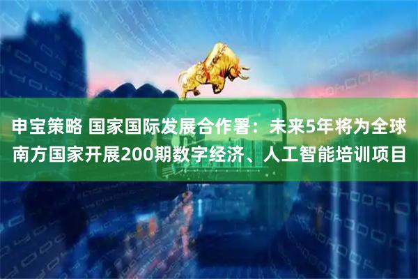 申宝策略 国家国际发展合作署：未来5年将为全球南方国家开展200期数字经济、人工智能培训项目