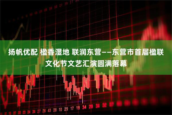 扬帆优配 楹香湿地 联润东营——东营市首届楹联文化节文艺汇演圆满落幕
