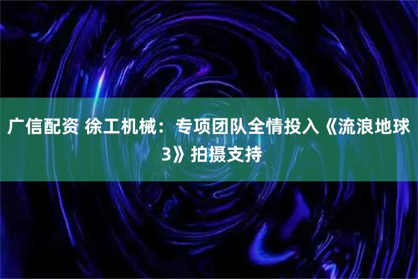 广信配资 徐工机械：专项团队全情投入《流浪地球 3》拍摄支持