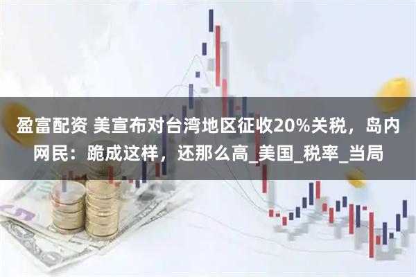 盈富配资 美宣布对台湾地区征收20%关税，岛内网民：跪成这样，还那么高_美国_税率_当局