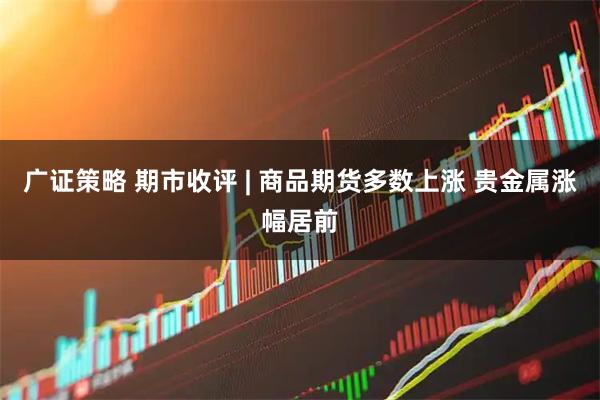 广证策略 期市收评 | 商品期货多数上涨 贵金属涨幅居前
